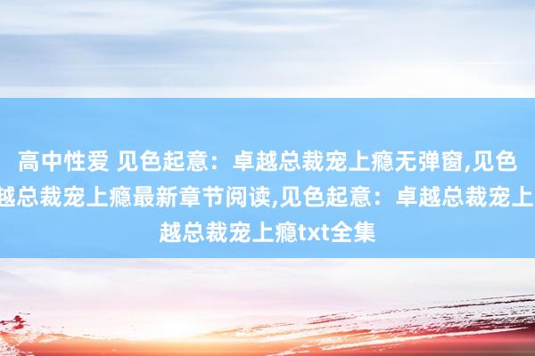 高中性爱 见色起意：卓越总裁宠上瘾无弹窗，见色起意：卓越总裁宠上瘾最新章节阅读，见色起意：卓越总裁宠上瘾txt全集