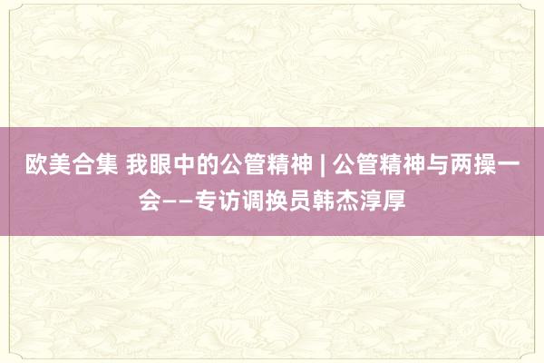 欧美合集 我眼中的公管精神 | 公管精神与两操一会——专访调换员韩杰淳厚