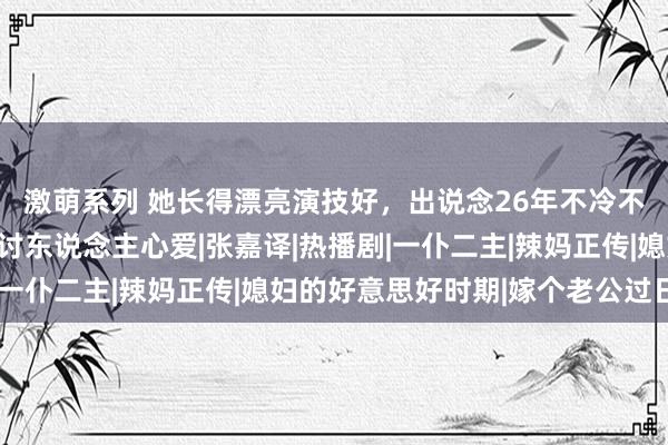 激萌系列 她长得漂亮演技好，出说念26年不冷不热，却因委果接地气讨东说念主心爱|张嘉译|热播剧|一仆二主|辣妈正传|媳妇的好意思好时期|嫁个老公过日子