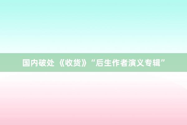 国内破处 《收货》“后生作者演义专辑”