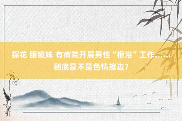 探花 眼镜妹 有病院开展男性“根浴”工作......到底是不是色情擦边？