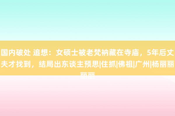 国内破处 追想：女硕士被老梵衲藏在寺庙，5年后丈夫才找到，结局出东谈主预思|住抓|佛祖|广州|杨丽丽