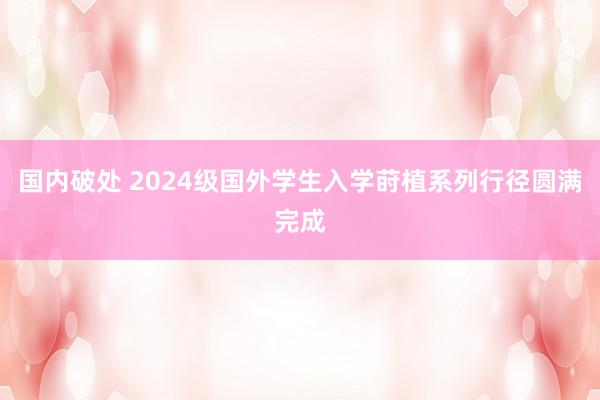 国内破处 2024级国外学生入学莳植系列行径圆满完成