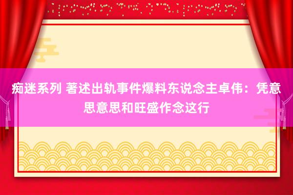 痴迷系列 著述出轨事件爆料东说念主卓伟：凭意思意思和旺盛作念这行