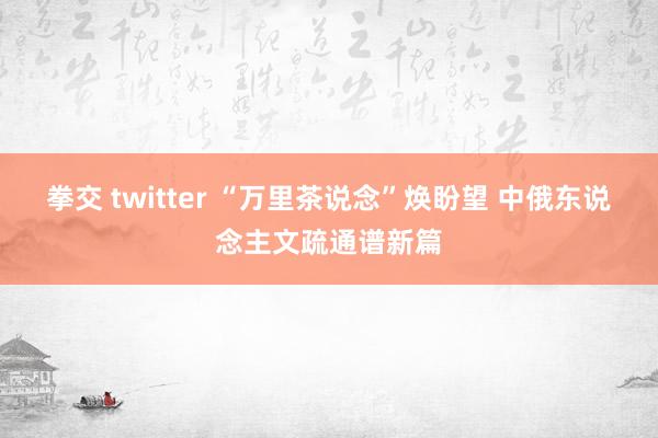 拳交 twitter “万里茶说念”焕盼望 中俄东说念主文疏通谱新篇
