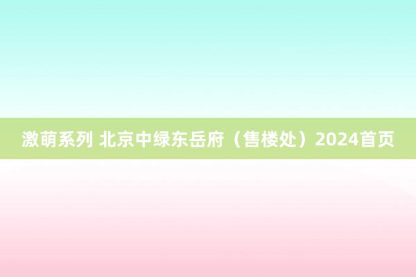 激萌系列 北京中绿东岳府（售楼处）2024首页