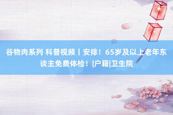谷物肉系列 科普视频丨安排！65岁及以上老年东谈主免费体检！|户籍|卫生院
