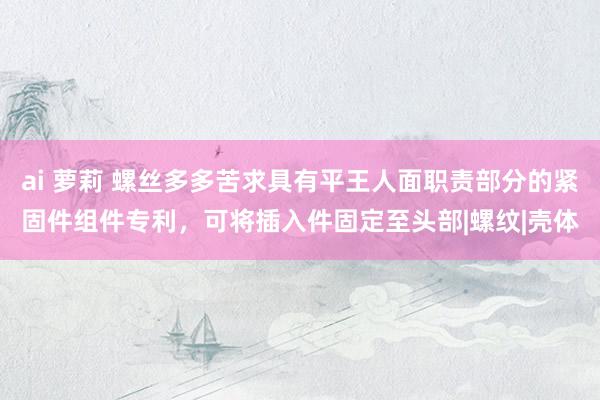 ai 萝莉 螺丝多多苦求具有平王人面职责部分的紧固件组件专利，可将插入件固定至头部|螺纹|壳体