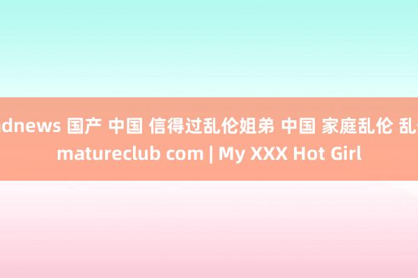 badnews 国产 中国 信得过乱伦姐弟 中国 家庭乱伦 乱伦 matureclub com | My XXX Hot Girl