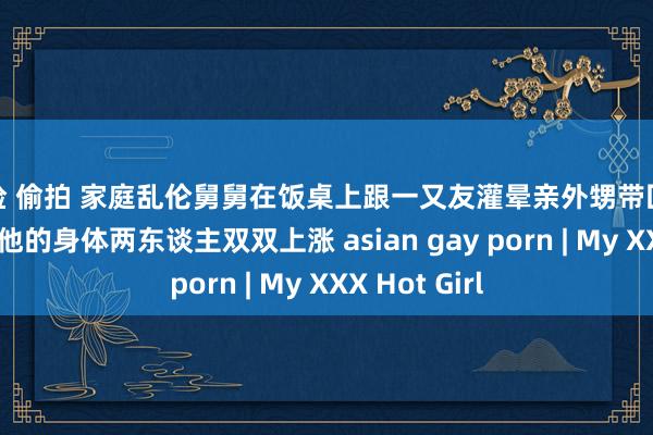 体检 偷拍 家庭乱伦舅舅在饭桌上跟一又友灌晕亲外甥带回卧室无套干预他的身体两东谈主双双上涨 asian gay porn | My XXX Hot Girl