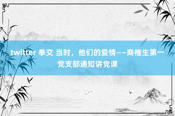 twitter 拳交 当时，他们的爱情——商榷生第一党支部通知讲党课