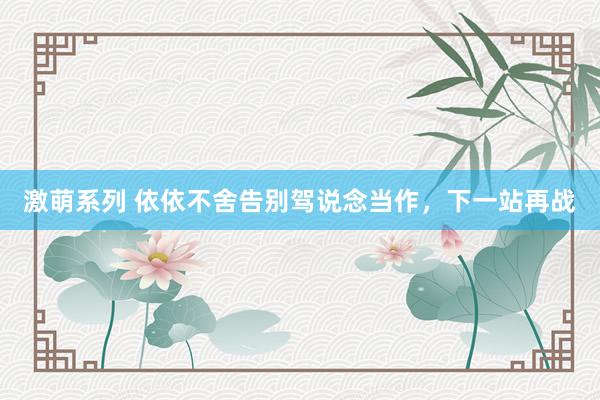激萌系列 依依不舍告别驾说念当作,下一站再战