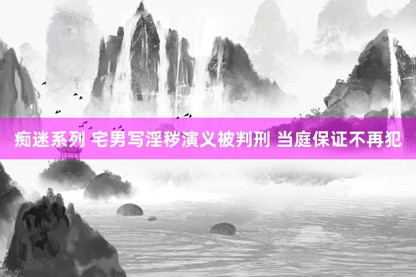 痴迷系列 宅男写淫秽演义被判刑 当庭保证不再犯