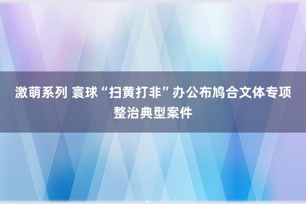 激萌系列 寰球“扫黄打非”办公布鸠合文体专项整治典型案件