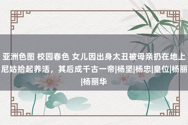 亚洲色图 校园春色 女儿因出身太丑被母亲扔在地上，尼姑拾起养活，其后成千古一帝|杨坚|杨忠|皇位|杨丽华