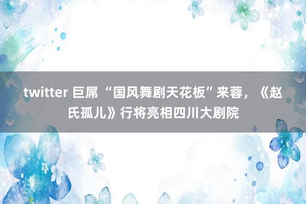 twitter 巨屌 “国风舞剧天花板”来蓉，《赵氏孤儿》行将亮相四川大剧院