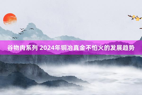 谷物肉系列 2024年铜冶真金不怕火的发展趋势