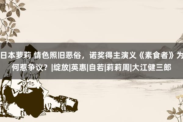 日本萝莉 情色照旧恶俗，诺奖得主演义《素食者》为何惹争议？|绽放|英惠|自若|莉莉周|大江健三郎