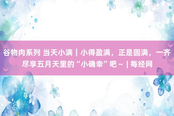 谷物肉系列 当天小满｜小得盈满，正是圆满，一齐尽享五月天里的“小确幸”吧～ | 每经网