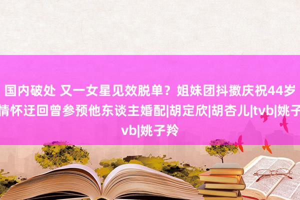 国内破处 又一女星见效脱单？姐妹团抖擞庆祝44岁，情怀迂回曾参预他东谈主婚配|胡定欣|胡杏儿|tvb|姚子羚
