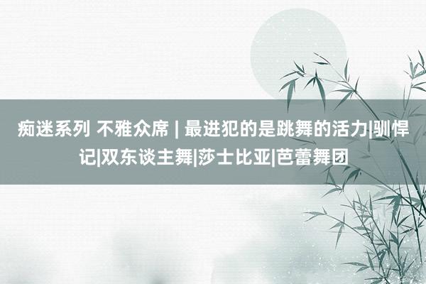 痴迷系列 不雅众席 | 最进犯的是跳舞的活力|驯悍记|双东谈主舞|莎士比亚|芭蕾舞团