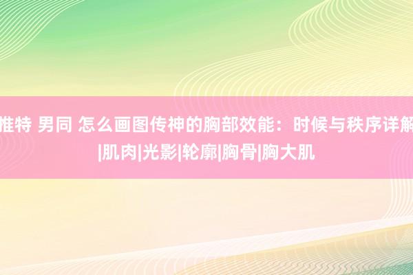 推特 男同 怎么画图传神的胸部效能：时候与秩序详解|肌肉|光影|轮廓|胸骨|胸大肌