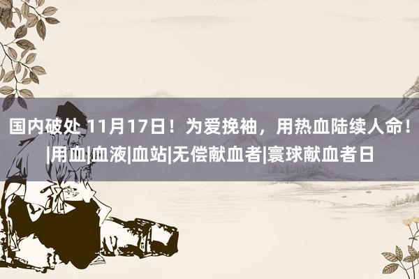 国内破处 11月17日！为爱挽袖，用热血陆续人命！|用血|血液|血站|无偿献血者|寰球献血者日