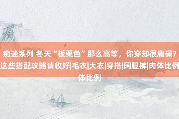痴迷系列 冬天“板栗色”那么高等，你穿却很庸碌？这些搭配攻略请收好|毛衣|大衣|穿搭|阔腿裤|肉体比例