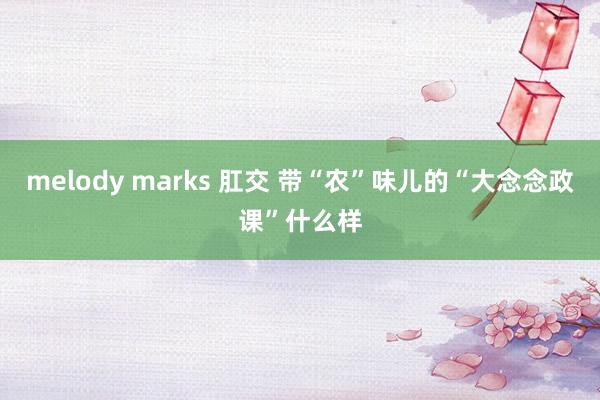 melody marks 肛交 带“农”味儿的“大念念政课”什么样
