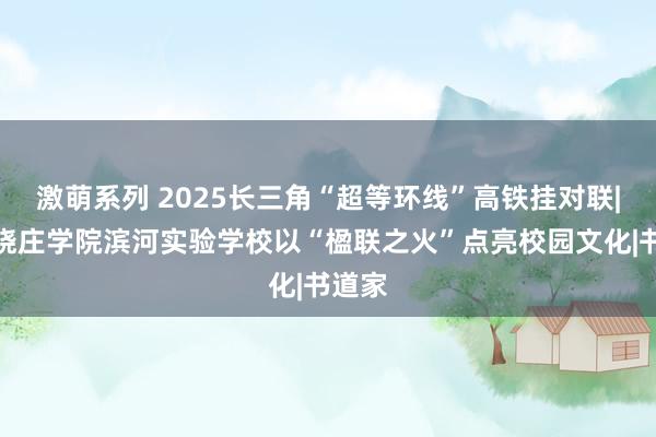 激萌系列 2025长三角“超等环线”高铁挂对联|南京晓庄学院滨河实验学校以“楹联之火”点亮校园文化|书道家