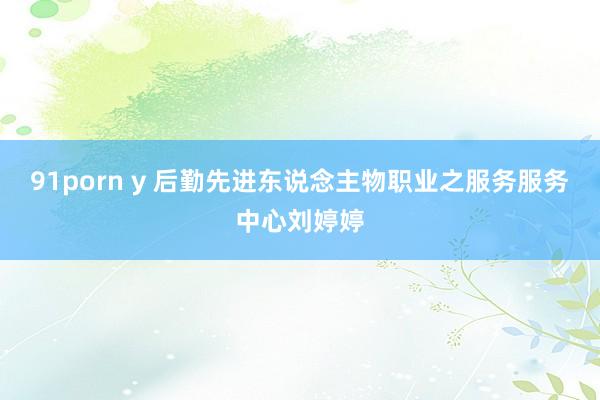 91porn y 后勤先进东说念主物职业之服务服务中心刘婷婷