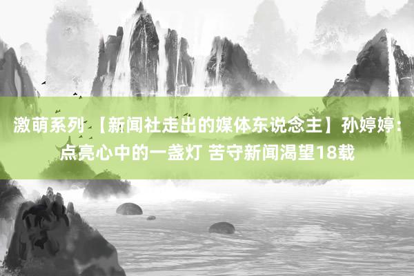 激萌系列 【新闻社走出的媒体东说念主】孙婷婷：点亮心中的一盏灯 苦守新闻渴望18载