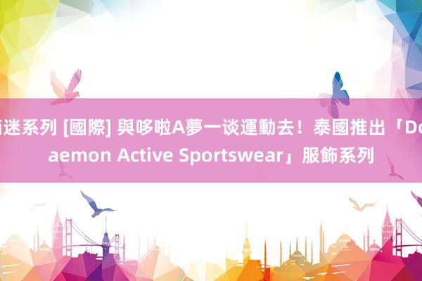 痴迷系列 [國際] 與哆啦A夢一谈運動去！泰國推出「Doraemon Active Sportswear」服飾系列