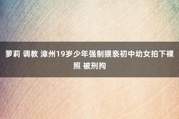 萝莉 调教 漳州19岁少年强制猥亵初中幼女拍下裸照 被刑拘