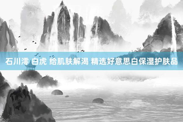 石川澪 白虎 给肌肤解渴 精选好意思白保湿护肤品