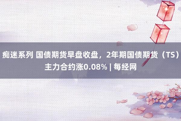 痴迷系列 国债期货早盘收盘，2年期国债期货（TS）主力合约涨0.08% | 每经网