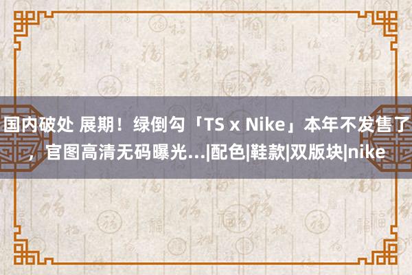 国内破处 展期！绿倒勾「TS x Nike」本年不发售了，官图高清无码曝光...|配色|鞋款|双版块|nike