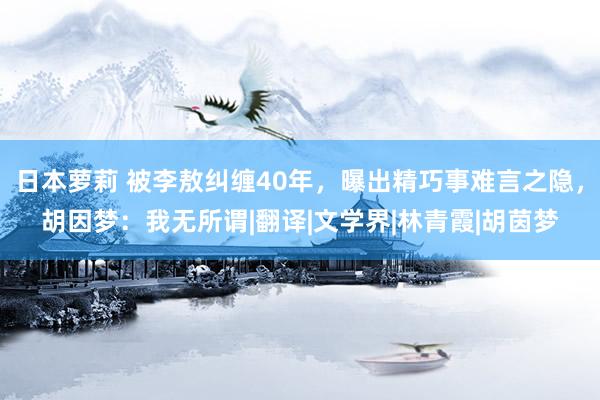 日本萝莉 被李敖纠缠40年，曝出精巧事难言之隐，胡因梦：我无所谓|翻译|文学界|林青霞|胡茵梦