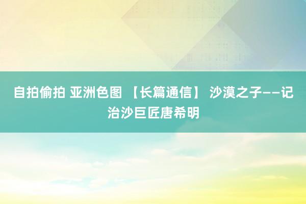 自拍偷拍 亚洲色图 【长篇通信】 沙漠之子——记治沙巨匠唐希明