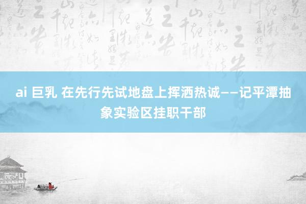 ai 巨乳 在先行先试地盘上挥洒热诚——记平潭抽象实验区挂职干部