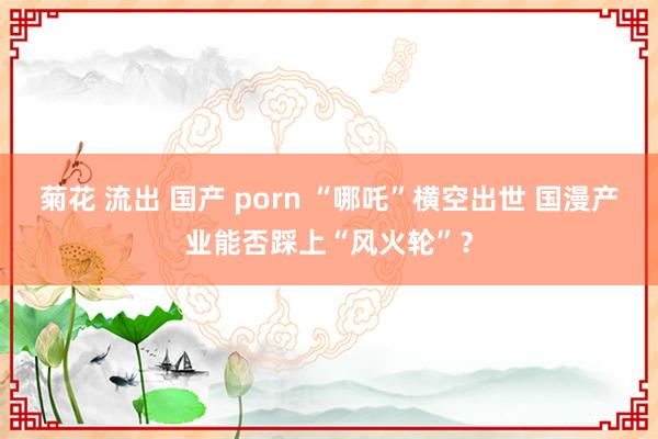 菊花 流出 国产 porn “哪吒”横空出世 国漫产业能否踩上“风火轮”？