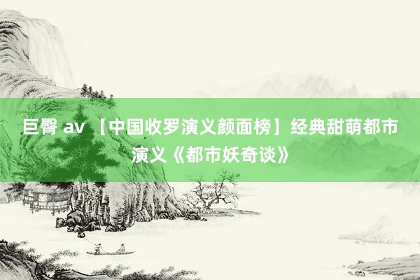 巨臀 av 【中国收罗演义颜面榜】经典甜萌都市演义《都市妖奇谈》