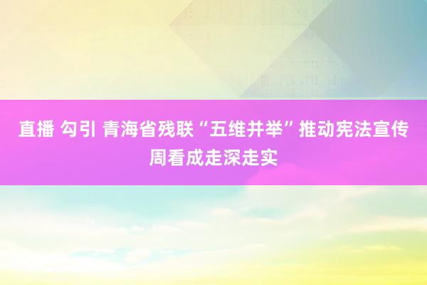 直播 勾引 青海省残联“五维并举”推动宪法宣传周看成走深走实