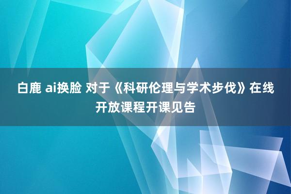 白鹿 ai换脸 对于《科研伦理与学术步伐》在线开放课程开课见告