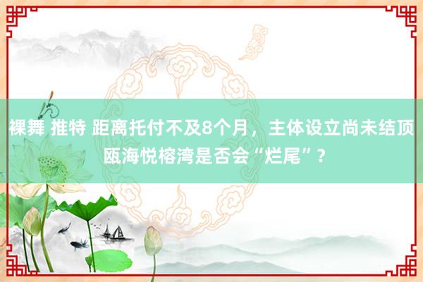 裸舞 推特 距离托付不及8个月，主体设立尚未结顶 瓯海悦榕湾是否会“烂尾”？