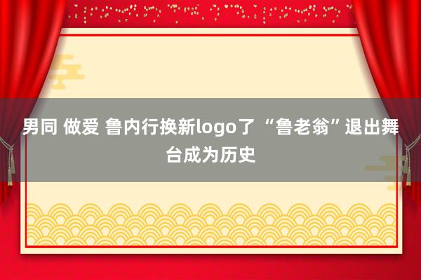 男同 做爱 鲁内行换新logo了 “鲁老翁”退出舞台成为历史