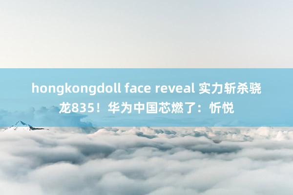 hongkongdoll face reveal 实力斩杀骁龙835！华为中国芯燃了：忻悦