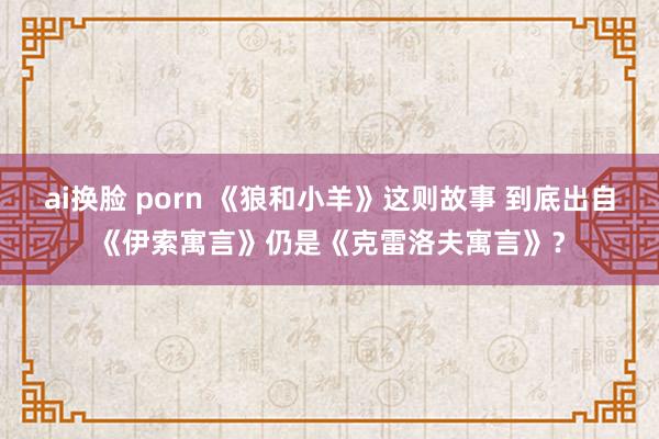 ai换脸 porn 《狼和小羊》这则故事 到底出自《伊索寓言》仍是《克雷洛夫寓言》？