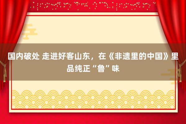 国内破处 走进好客山东，在《非遗里的中国》里品纯正“鲁”味