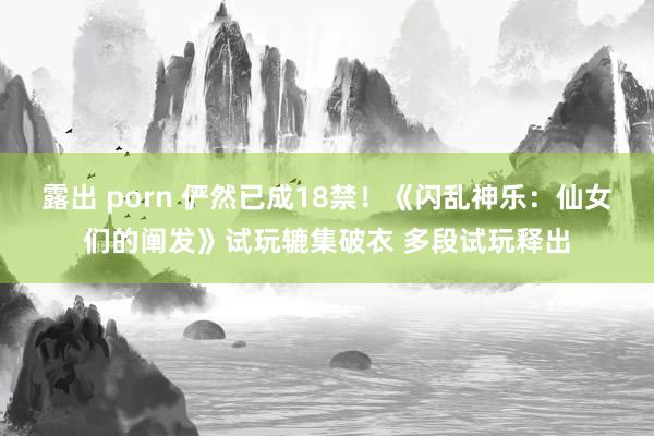 露出 porn 俨然已成18禁！《闪乱神乐：仙女们的阐发》试玩辘集破衣 多段试玩释出